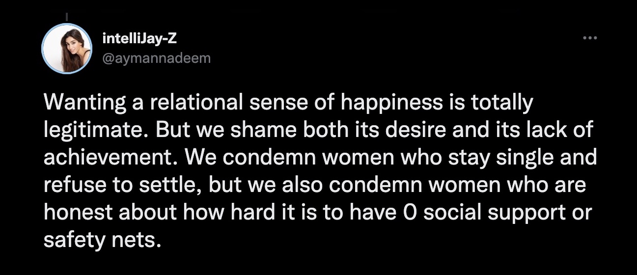 Wanting a relational sense of happiness is totally legitimate. But we shame both its desire and its lack of achievement. We condemn women who stay single and refuse to settle, but we also condemn women who are honest about how hard it is to have O social support or safety nets.