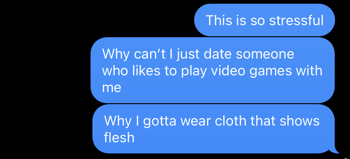 This is so stressful. Why can't I just date someone who likes to play video games with me? Why I gotta wear cloth that shows flesh?