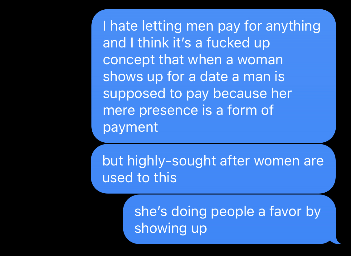 I hate letting men pay for anything and I think it's a fucked up concept that when a woman shows up for a date a man is supposed to pay because her mere presence is a form of payment but highly-sought after women are used to this she's doing people a favor by showing up