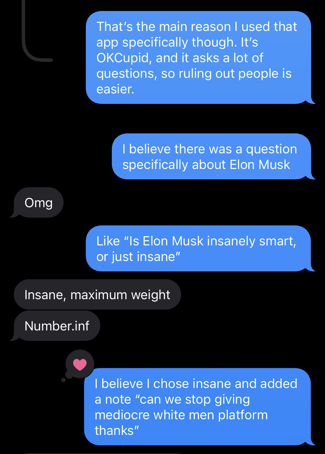 S: That's the main reason I used that app specifically though. It's OKCupid, and it asks a lot of questions, so ruling out people is easier. I believe there was a question specifically about Elon Musk. R: Omg S: Like 