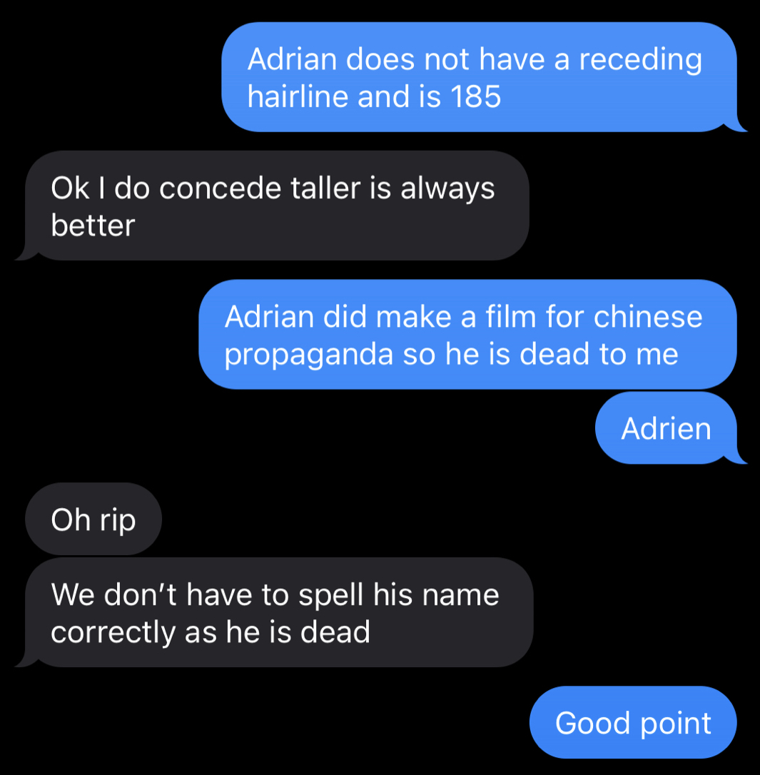 S: Adrian does not have a receding hairline and is 185. R: Ok I do concede taller is always better. R: Adrian did make a film for chinese propaganda so he is dead to me. R: Adrien. S: Oh rip. We don't have to spell his name correctly, as he is dead. S: Good point.