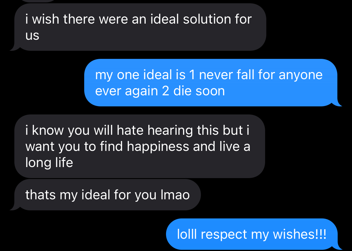  R: i wish there were an ideal solution for US S: my one ideal is 1 never fall for anyone ever again 2 die soon R: i know you will hate hearing this but i want you to find happiness and live a long life thats my ideal for you Imao S: loll respect mv wishes!!!
