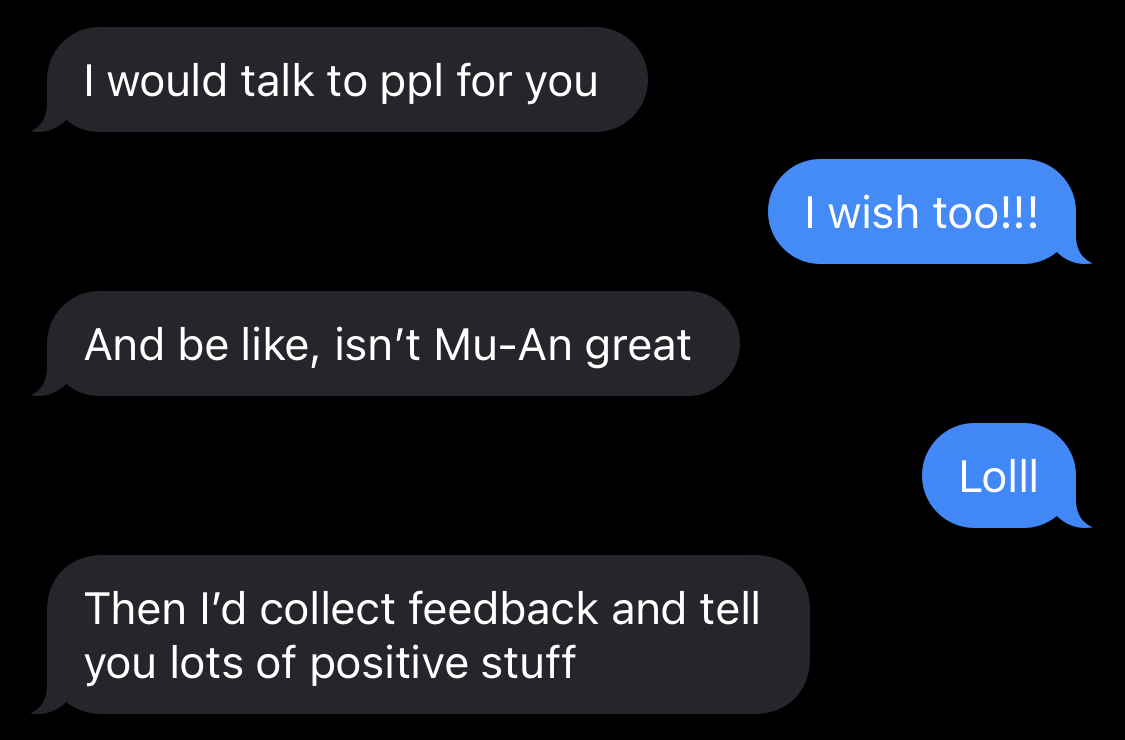 R: I would talk to people for you, S: I wish too!!! R: And be like, isn't Mu-An great, S: Lolll, R: Then I'd collect feedback and tell you lots of positive stuff.